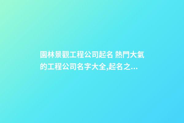 園林景觀工程公司起名 熱門大氣的工程公司名字大全,起名之家-第1張-公司起名-玄機派